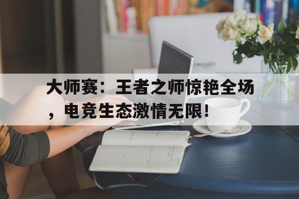 官方网站-大师赛：王者之师惊艳全场，电竞生态激情无限！-官方网站