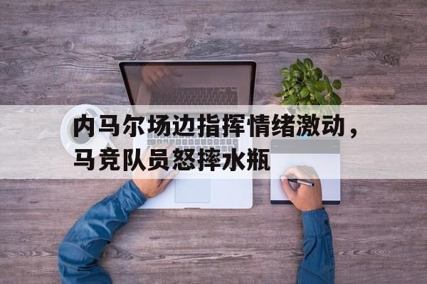 官方网站-内马尔场边指挥情绪激动，马竞队员怒摔水瓶内马尔精彩进球视频-官方网站