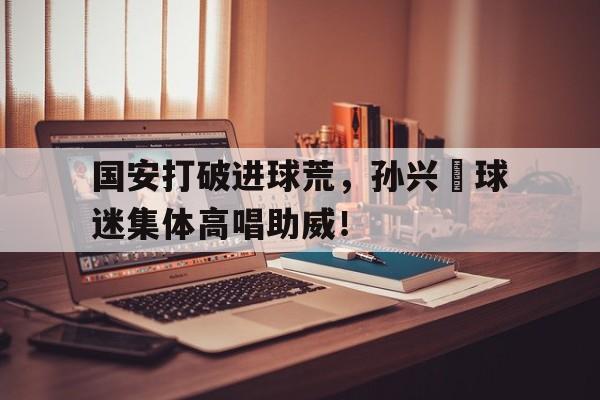 半岛体育app-国安打破进球荒，孙兴慜球迷集体高唱助威！-半岛体育app