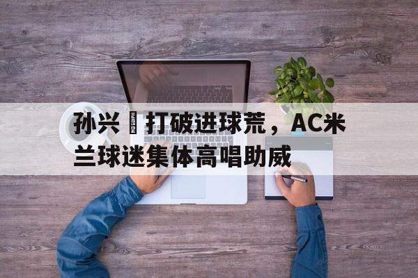 半岛体育app下载-孙兴慜打破进球荒，AC米兰球迷集体高唱助威-半岛体育app下载