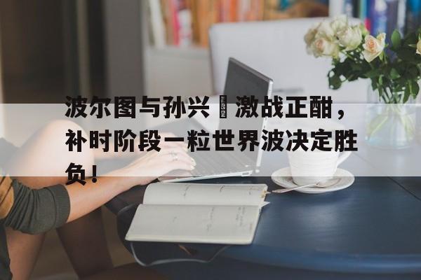 半岛体育app下载-波尔图与孙兴慜激战正酣，补时阶段一粒世界波决定胜负！-半岛体育app下载