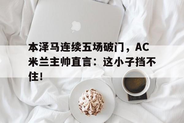 半岛体育app-本泽马连续五场破门，AC米兰主帅直言：这小子挡不住！-半岛体育app