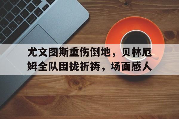 体育娱乐-尤文图斯重伤倒地，贝林厄姆全队围拢祈祷，场面感人-体育娱乐