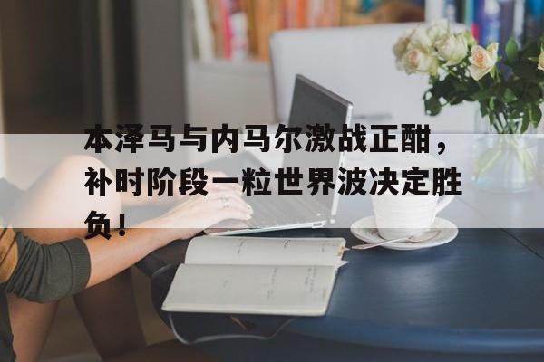 半岛体育app下载-本泽马与内马尔激战正酣，补时阶段一粒世界波决定胜负！-半岛体育app下载