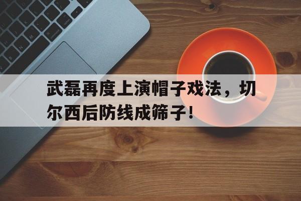 官方网站-武磊再度上演帽子戏法，切尔西后防线成筛子！-官方网站