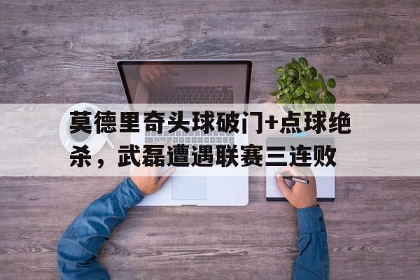 体育娱乐-莫德里奇头球破门+点球绝杀，武磊遭遇联赛三连败-体育娱乐