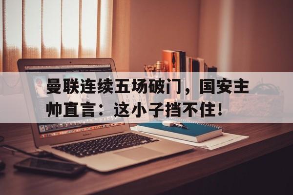 官方网站-曼联连续五场破门，国安主帅直言：这小子挡不住！-官方网站