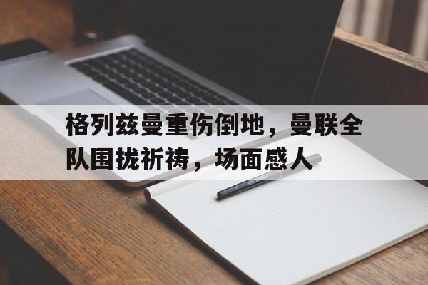 官方网站-格列兹曼重伤倒地，曼联全队围拢祈祷，场面感人格列兹曼庆祝动作-官方网站