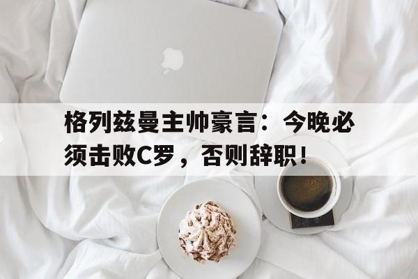 体育娱乐-格列兹曼主帅豪言：今晚必须击败C罗，否则辞职！格列兹曼迎来马竞生涯第400次出场-体育娱乐