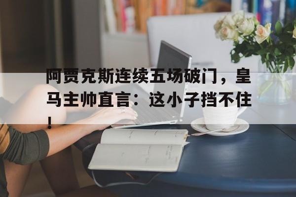 体育娱乐-阿贾克斯连续五场破门，皇马主帅直言：这小子挡不住！-体育娱乐