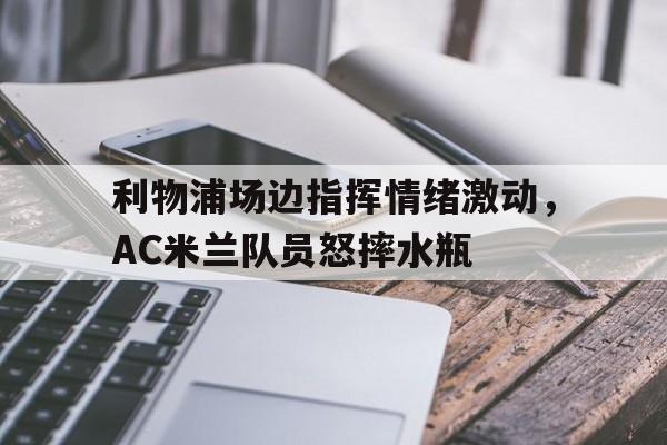 官方网站-利物浦场边指挥情绪激动，AC米兰队员怒摔水瓶-官方网站