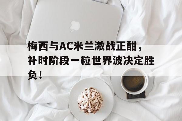 半岛体育app-梅西与AC米兰激战正酣，补时阶段一粒世界波决定胜负！世界杯补时阶段进球算吗-半岛体育app