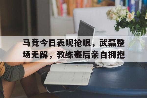 半岛体育app下载-马竞今日表现抢眼，武磊整场无解，教练赛后亲自拥抱足球14场中奖规则-半岛体育app下载
