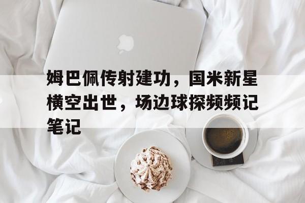 体育娱乐-姆巴佩传射建功，国米新星横空出世，场边球探频频记笔记数码宝贝狮子兽-体育娱乐