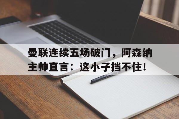 官方网站-曼联连续五场破门，阿森纳主帅直言：这小子挡不住！曼联阿森纳战绩-官方网站